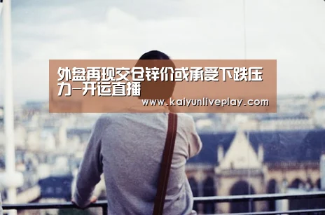 外盘再现交仓锌价或承受下跌压力-开运直播(图1) 开运体育
